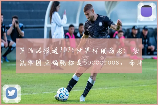 罗马诺报道2026世界杯闹乌龙:袋鼠军团正确昵称是Socceroos,而非Kangaroos