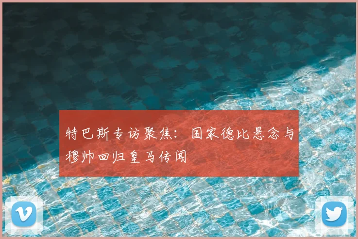 特巴斯专访聚焦:国家德比悬念与穆帅回归皇马传闻