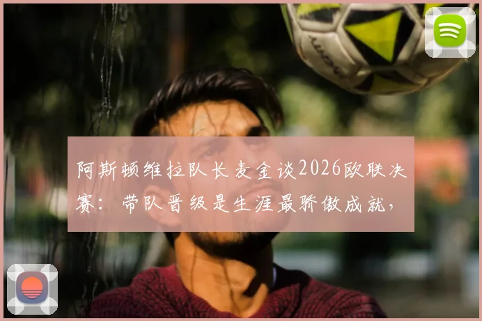 阿斯顿维拉队长麦金谈2026欧联决赛:带队晋级是生涯最骄傲成就,决赛目标再进一两球