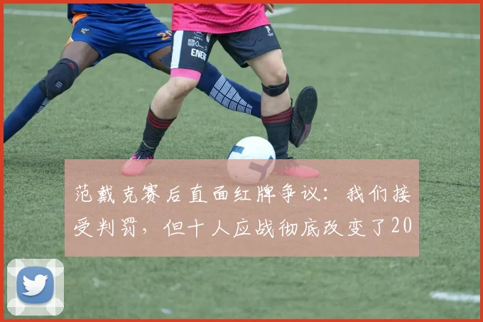 范戴克赛后直面红牌争议：我们接受判罚，但十人应战彻底改变了2026赛季关键战的走势