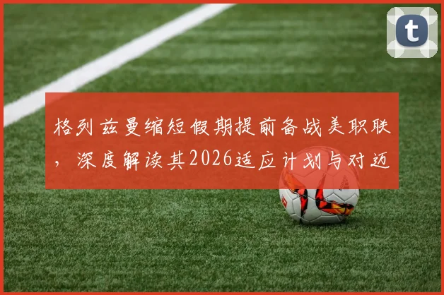 格列兹曼缩短假期提前备战美职联,深度解读其2026适应计划与对迈阿密国际的全力承诺