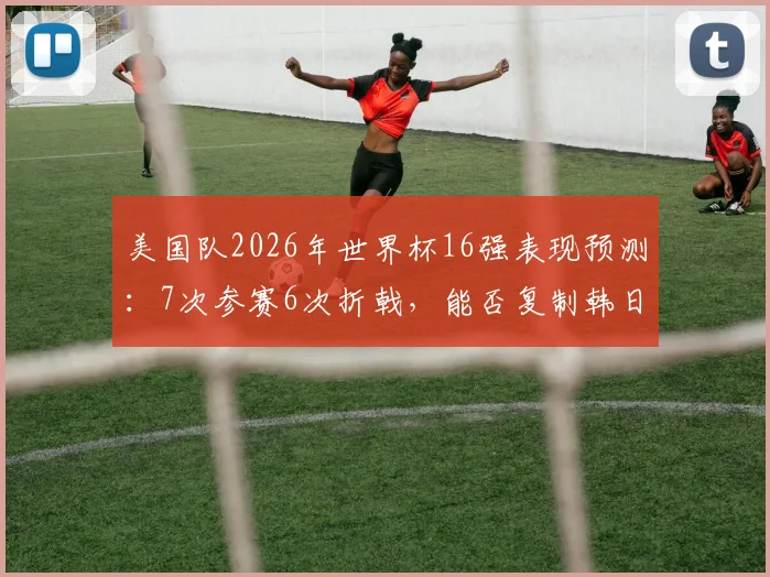 美国队2026年世界杯16强表现预测:7次参赛6次折戟,能否复制韩日世界杯奇迹突围?