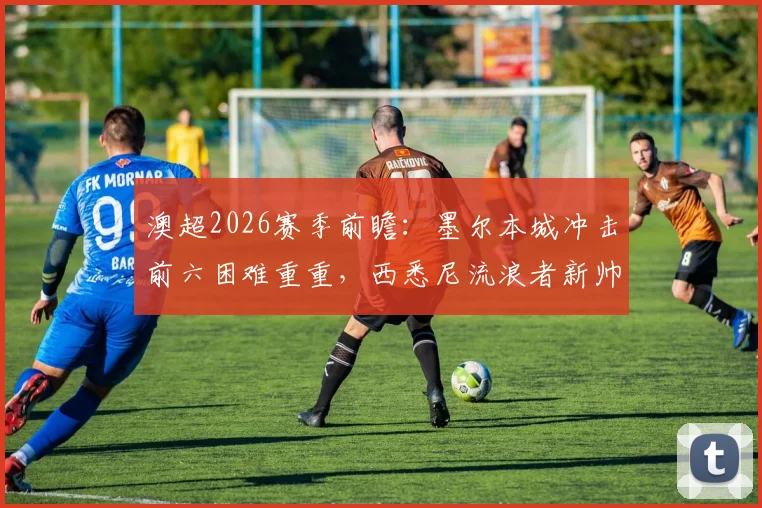 澳超2026赛季前瞻：墨尔本城冲击前六困难重重，西悉尼流浪者新帅正式亮相，关键战看点解析