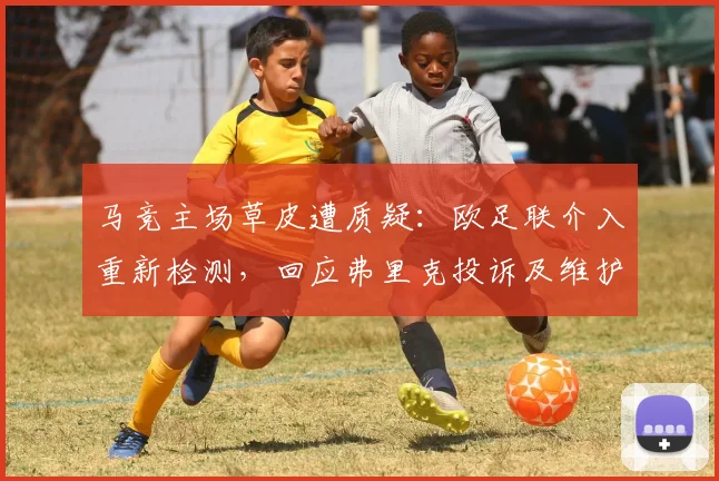 马竞主场草皮遭质疑：欧足联介入重新检测，回应弗里克投诉及维护标准详解