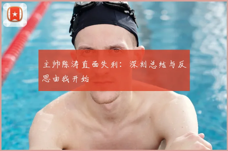 主帅陈涛直面失利：深刻总结与反思由我开始