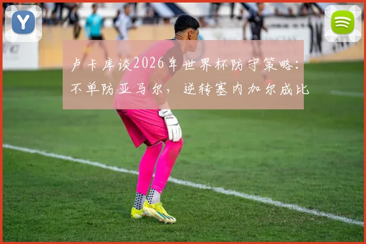 卢卡库谈2026年世界杯防守策略：不单防亚马尔，逆转塞内加尔成比利时队士气关键转折点