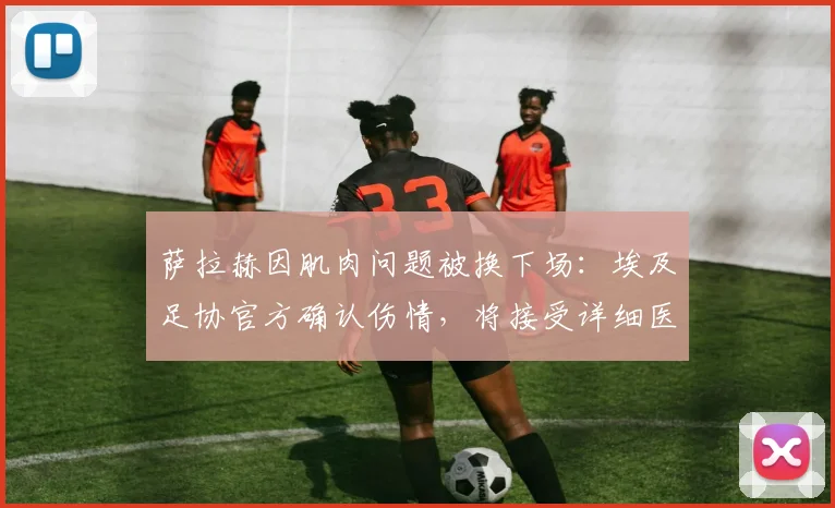 萨拉赫因肌肉问题被换下场:埃及足协官方确认伤情,将接受详细医疗检查,对利物浦影响几何?