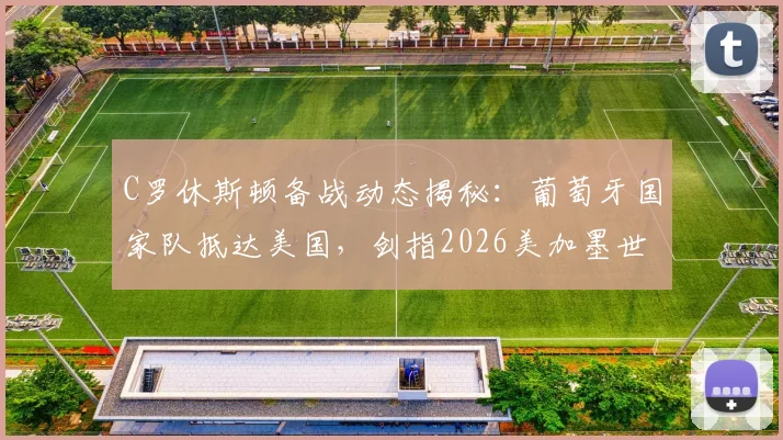 C罗休斯顿备战动态揭秘:葡萄牙国家队抵达美国,剑指2026美加墨世界杯首秀,附最新训练照及赛程前瞻
