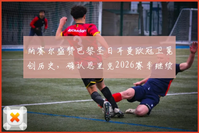 纳赛尔盛赞巴黎圣日耳曼欧冠卫冕创历史，确认恩里克2026赛季继续执教打造新王朝