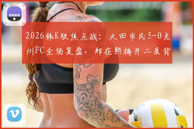 2026韩K联焦点战：大田市民5-0光州FC全场复盘，郑在熙梅开二度背后，光州防线崩盘解析