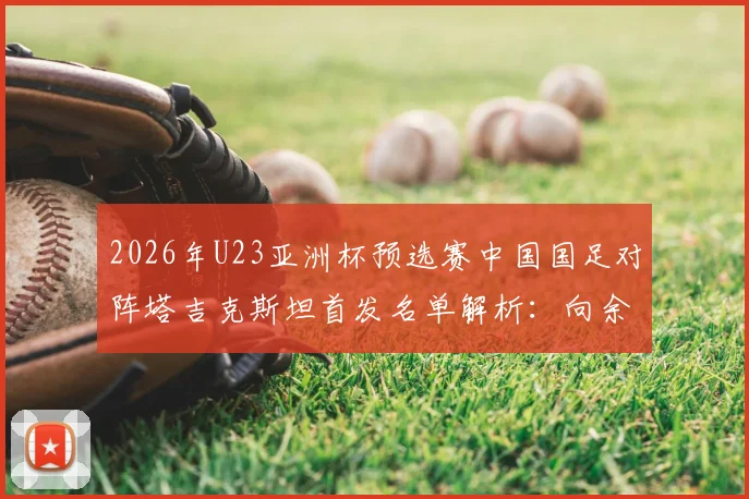 2026年U23亚洲杯预选赛中国国足对阵塔吉克斯坦首发名单解析:向余望领衔,杨皓宇汪士钦入选引关注